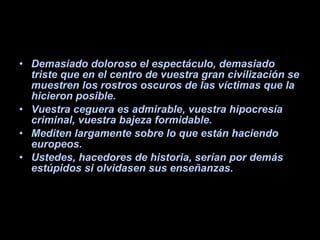 Demasiado doloroso el espectáculo, demasiado triste que en el centro de vuestra gran civilización se muestren los rostros oscuros de las víctimas que la hicieron posible.  Vuestra ceguera es admirable, vuestra hipocresía criminal, vuestra bajeza formidable.  Mediten largamente sobre lo que están haciendo europeos.  Ustedes, hacedores de historia, serían por demás estúpidos si olvidasen sus enseñanzas. 