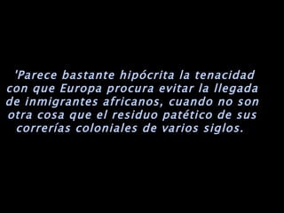   'Parece bastante hipócrita la tenacidad con que Europa procura evitar la llegada de inmigrantes africanos, cuando no son otra cosa que el residuo patético de sus correrías coloniales de varios siglos.  