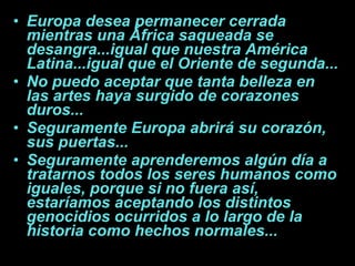 Europa desea permanecer cerrada mientras una África saqueada se desangra...igual que nuestra América Latina...igual que el Oriente de segunda... No puedo aceptar que tanta belleza en las artes haya surgido de corazones duros... Seguramente Europa abrirá su corazón, sus puertas... Seguramente aprenderemos algún día a tratarnos todos los seres humanos como iguales, porque si no fuera así, estaríamos aceptando los distintos genocidios ocurridos a lo largo de la historia como hechos normales... 