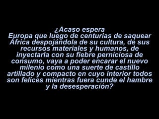 ¿Acaso espera Europa que luego de centurias de saquear África despojándola de su cultura, de sus recursos materiales y humanos, de inyectarla con su fiebre perniciosa de consumo, vaya a poder encarar el nuevo milenio como una suerte de castillo artillado y compacto en cuyo interior todos son felices mientras fuera cunde el hambre y la desesperación? 