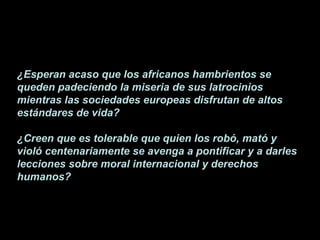 ¿Esperan acaso que los africanos hambrientos se queden padeciendo la miseria de sus latrocinios mientras las sociedades europeas disfrutan de altos estándares de vida? ¿Creen que es tolerable que quien los robó, mató y violó centenariamente se avenga a pontificar y a darles lecciones sobre moral internacional y derechos humanos?   