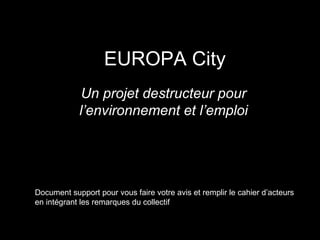 EUROPA City
Un projet destructeur pour
l’environnement et l’emploi
Document support pour vous faire votre avis et remplir le cahier d’acteurs
en intégrant les remarques du collectif http://nonaeuropacity.com/
 