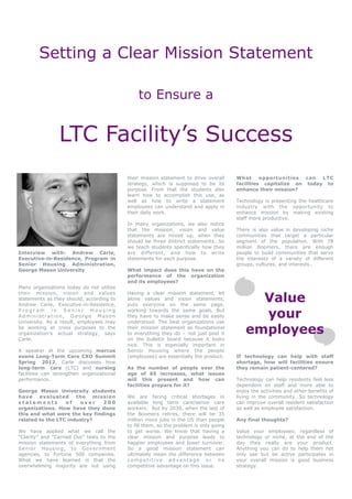 Setting a Clear Mission Statement

                                               to Ensure a


                LTC Facility’s Success
                                           their mission statement to drive overall     What opportunities can LTC
                                           strategy, which is supposed to be its        facilities capitalize on today to
                                           purpose. From that the students also         enhance their mission?
                                           learn how to accomplish this use, as
                                           well as how to write a statement             Technology is presenting the healthcare
                                           employees can understand and apply in        industry with the opportunity to
                                           their daily work.                            enhance mission by making existing
                                                                                        staff more productive.
                                           In many organizations, we also notice
                                           that the mission, vision and value           There is also value in developing niche
                                           statements are mixed up, when they           communities that target a particular
                                           should be three distinct statements. So      segment of the population. With 78
                                           we teach students specifically how they      million Boomers, there are enough
Interview with: Andrew Carle,              are different, and how to write              people to build communities that serve
Executive-in-Residence, Program in         statements for each purpose.                 the interests of a variety of different
Senior Housing Administration,                                                          groups, cultures, and interests..
George Mason University                    What impact does this have on the
                                           performance of the organization
                                           and its employees?
Many organizations today do not utilize

                                                                                              Value
their mission, vision and values           Having a clear mission statement, let
statements as they should, according to    alone values and vision statements,
Andrew Carle, Executive-in-Residence,      puts everyone on the same page,
Program in Senior Housing
Administration, George Mason
University. As a result, employees may
                                           working towards the same goals. But
                                           they have to make sense and be easily
                                           understood. The best organizations use
                                                                                              your
be working at cross purposes to the
organization’s actual strategy, says
                                           their mission statement as foundational
                                           to everything they do – not just post it         employees
Carle.                                     on the bulletin board because it looks
                                           nice. This is especially important in
A speaker at the upcoming marcus           Senior Housing where the people
evans Long-Term Care CXO Summit            (employees) are essentially the product.     If technology can help with staff
Spring 2012, Carle discusses how                                                        shortage, how will facilities ensure
long-term care (LTC) and nursing           As the number of people over the             they remain patient-centered?
facilities can strengthen organizational   age of 65 increases, what issues
performance.                               will this present and how can                Technology can help residents feel less
                                           facilities prepare for it?                   dependent on staff and more able to
George Mason University students                                                        enjoy the activities and other benefits of
have evaluated        the mission          We are facing critical shortages in          living in the community. So technology
statements        of   over    200         available long term care/senior care         can improve overall resident satisfaction
organizations. How have they done          workers. But by 2030, when the last of       as well as employee satisfaction.
this and what were the key findings        the Boomers retires, there will be 35
related to the LTC industry?               million more jobs in the US than people      Any final thoughts?
                                           to fill them, so the problem is only going
We have applied what we call the           to get worse. We know that having a          Value your employees; regardless of
“Clarity” and “Carried Out” tests to the   clear mission and purpose leads to           technology or niche, at the end of the
mission statements of everything from      happier employees and lower turnover.        day they really are your product.
Senior Housing, to Government              So a good mission statement can              Anything you can do to help them not
agencies, to Fortune 500 companies.        ultimately mean the difference between       only see but be active participates in
What we have learned is that the           competitive advantage or no                  your overall mission is good business
overwhelming majority are not using        competitive advantage on this issue.         strategy.
 