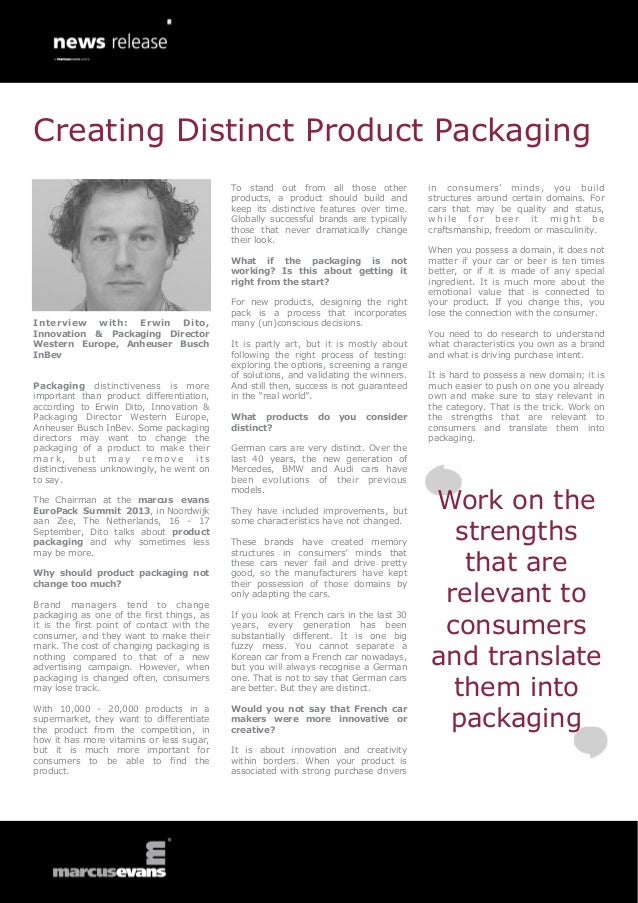 Interview with: Erwin Dito,
Innovation & Packaging Director
Western Europe, Anheuser Busch
InBev
Packaging distinctiveness is more
important than product differentiation,
according to Erwin Dito, Innovation &
Packaging Director Western Europe,
Anheuser Busch InBev. Some packaging
directors may want to change the
packaging of a product to make their
m a r k , b u t m a y r e m o v e i t s
distinctiveness unknowingly, he went on
to say.
The Chairman at the marcus evans
EuroPack Summit 2013, in Noordwijk
aan Zee, The Netherlands, 16 - 17
September, Dito talks about product
packaging and why sometimes less
may be more.
Why should product packaging not
change too much?
Brand managers tend to change
packaging as one of the first things, as
it is the first point of contact with the
consumer, and they want to make their
mark. The cost of changing packaging is
nothing compared to that of a new
advertising campaign. However, when
packaging is changed often, consumers
may lose track.
With 10,000 - 20,000 products in a
supermarket, they want to differentiate
the product from the competition, in
how it has more vitamins or less sugar,
but it is much more important for
consumers to be able to find the
product.
To stand out from all those other
products, a product should build and
keep its distinctive features over time.
Globally successful brands are typically
those that never dramatically change
their look.
What if the packaging is not
working? Is this about getting it
right from the start?
For new products, designing the right
pack is a process that incorporates
many (un)conscious decisions.
It is partly art, but it is mostly about
following the right process of testing:
exploring the options, screening a range
of solutions, and validating the winners.
And still then, success is not guaranteed
in the “real world”.
What products do you consider
distinct?
German cars are very distinct. Over the
last 40 years, the new generation of
Mercedes, BMW and Audi cars have
been evolutions of their previous
models.
They have included improvements, but
some characteristics have not changed.
These brands have created memory
structures in consumers’ minds that
these cars never fail and drive pretty
good, so the manufacturers have kept
their possession of those domains by
only adapting the cars.
If you look at French cars in the last 30
years, every generation has been
substantially different. It is one big
fuzzy mess. You cannot separate a
Korean car from a French car nowadays,
but you will always recognise a German
one. That is not to say that German cars
are better. But they are distinct.
Would you not say that French car
makers were more innovative or
creative?
It is about innovation and creativity
within borders. When your product is
associated with strong purchase drivers
in consumers’ minds, you build
structures around certain domains. For
cars that may be quality and status,
w h i l e f o r b e e r i t m i g h t b e
craftsmanship, freedom or masculinity.
When you possess a domain, it does not
matter if your car or beer is ten times
better, or if it is made of any special
ingredient. It is much more about the
emotional value that is connected to
your product. If you change this, you
lose the connection with the consumer.
You need to do research to understand
what characteristics you own as a brand
and what is driving purchase intent.
It is hard to possess a new domain; it is
much easier to push on one you already
own and make sure to stay relevant in
the category. That is the trick. Work on
the strengths that are relevant to
consumers and translate them into
packaging.
Work on the
strengths
that are
relevant to
consumers
and translate
them into
packaging
Creating Distinct Product Packaging
 