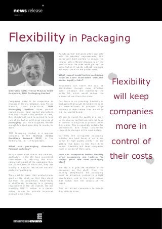 Interview with: Trevor Maund, Chief
Executive, TRM Packaging Limited
Companies need to be responsive to
changes in the marketplace, says Trevor
Maund, Chief Executive, TRM
Packaging Limited. When product
manufacturers have special promotions
that may run for short periods of time,
they should not need to commit to long
runs of product or print large volumes of
packaging, but have suppliers flexible
enough to adjust according to needs, he
adds.
TRM Packaging Limited is a sponsor
company at the marcus evans
EuroPack Summit 2013, in The
Netherlands, 16 - 17 September.
What are packaging directors
focused on today?
Many supermarket chains and retailers,
particularly in the UK, have committed
themselves to reducing the envi-
ronmental impact of the packaging they
use. In the area of board use, they are
looking at ways to reduce the material
content of packaging.
They want to make their products look
good on the shelf, so that they stand
out from the competition. Retail-ready
or shelf-ready packaging is a growing
requirement in the UK market. We are
investing GBP 3 million in a seven-
colour printer to provide improved
product presentation.
Manufacturers’ demands often compete
with the retailers’ requirements. TRM
works with both parties to ensure the
retailer gets efficient dispensing of the
product onto the shelf while getting the
presentation it wants without imposing
additional costs on the packer filler.
What impact could better packaging
have on costs associated with the
entire supply chain?
Businesses can lower the cost of
distribution through more effective
pallet utilisation and maximising the
trailer fill, which would reduce the
element of cost from the chain.
Our focus is on providing flexibility in
packaging that would eliminate the need
for manufacturers to pre-print large
volumes of reels before they are made
into corrugated board.
We aim to match the quality in a post-
print scenario, so that users do not have
to commit to long runs of product when
they order. This is especially suitable for
promotions and helps customers
respond to changes in the marketplace.
Currently the corrugated packaging
industry has lead times of up to six
weeks for high quality prints - we are
getting that down to less than three
weeks. Flexibility will keep companies
more in control of their costs.
How can companies better identify
what consumers are looking for
today? What role does packaging
play?
The key is to grab the attention of the
consumer on the shelf. From the
printing perspective, the packaging
must be attractive, printed to a tight
specification, and in the right colours
that match with the colours of the
brand.
This will attract consumers to brands
they already know.
Flexibility
will keep
companies
more in
control of
their costs
Flexibility in Packaging
 