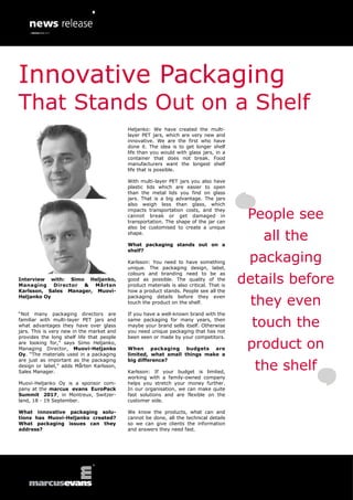 Interview with: Simo Heljanko,
Managing Director & Mårten
Karlsson, Sales Manager, Muovi-
Heljanko Oy
“Not many packaging directors are
familiar with multi-layer PET jars and
what advantages they have over glass
jars. This is very new in the market and
provides the long shelf life that people
are looking for,” says Simo Heljanko,
Managing Director, Muovi-Heljanko
Oy. “The materials used in a packaging
are just as important as the packaging
design or label,” adds Mårten Karlsson,
Sales Manager.
Muovi-Heljanko Oy is a sponsor com-
pany at the marcus evans EuroPack
Summit 2017, in Montreux, Switzer-
land, 18 - 19 September.
What innovative packaging solu-
tions has Muovi-Heljanko created?
What packaging issues can they
address?
Heljanko: We have created the multi-
layer PET jars, which are very new and
innovative. We are the first who have
done it. The idea is to get longer shelf
life than you would with glass jars, in a
container that does not break. Food
manufacturers want the longest shelf
life that is possible.
With multi-layer PET jars you also have
plastic lids which are easier to open
than the metal lids you find on glass
jars. That is a big advantage. The jars
also weigh less than glass, which
impacts transportation costs, and they
cannot break or get damaged in
transportation. The shape of the jar can
also be customised to create a unique
shape.
What packaging stands out on a
shelf?
Karlsson: You need to have something
unique. The packaging design, label,
colours and branding need to be as
good as possible. The quality of the
product materials is also critical. That is
how a product stands. People see all the
packaging details before they even
touch the product on the shelf.
If you have a well-known brand with the
same packaging for many years, then
maybe your brand sells itself. Otherwise
you need unique packaging that has not
been seen or made by your competitors.
When packaging budgets are
limited, what small things make a
big difference?
Karlsson: If your budget is limited,
working with a family-owned company
helps you stretch your money further.
In our organisation, we can make quite
fast solutions and are flexible on the
customer side.
We know the products, what can and
cannot be done, all the technical details
so we can give clients the information
and answers they need fast.
People see
all the
packaging
details before
they even
touch the
product on
the shelf
Innovative Packaging
That Stands Out on a Shelf
 