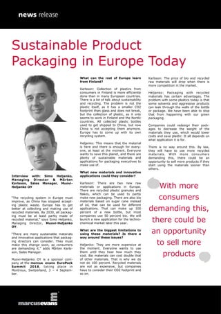Interview with: Simo Heljanko,
Managing Director & Mårten
Karlsson, Sales Manager, Muovi-
Heljanko OY
“The recycling system in Europe must
improve, as China has stopped accept-
ing plastic waste. Europe has to get
better at collecting and making use of
recycled materials. By 2030, all packag-
ing must be at least partly made of
recycled material,” says Simo Heljanko,
Managing Director, Muovi-Heljanko
OY.
“There are many sustainable materials
and innovative applications that packag-
ing directors can consider. They must
make this change soon, as consumers
are demanding it,” adds Mårten Karls-
son, Sales Manager.
Muovi-Heljanko OY is a sponsor com-
pany at the marcus evans EuroPack
Summit 2018, taking place in
Montreux, Switzerland, 3 – 4 Septem-
ber.
What can the rest of Europe learn
from Finland?
Karlsson: Collection of plastics from
consumers in Finland is more efficiently
done than in many European countries.
There is a lot of talk about sustainability
and recycling. The problem is not the
plastic itself, as it has a smaller CO2
footprint than glass and does not break,
but the collection of plastic, as it only
seems to work in Finland and the Nordic
countries. All collected plastic bottles
used to get shipped to China, but now
China is not accepting them anymore.
Europe has to come up with its own
recycling system.
Heljanko: This means that the material
is here and there is enough for every-
one, at least at the moment. Everyone
wants to save this planet, and there are
plenty of sustainable materials and
applications for packaging executives to
make use of.
What new materials and innovative
applications could they consider?
Karlsson: There are two new raw
materials or applications in Europe.
There are recycled plastic granules and
flakes, which can be used to partly
make new packaging. There are also bio
materials based on sugar cane instead
of oil, that can be used for different
applications. That can make up 100
percent of a new bottle, but most
companies use 50 percent bio. We will
launch a new application for the techno-
chemical market later this year.
What are the biggest limitations to
using these materials? Is there a
way around these issues?
Heljanko: They are more expensive at
the moment. Everyone wants to use
them until they hear how much they
cost. Bio materials can cost double that
of other materials. That is why we do
not do 100 percent. Recycled materials
are not as expensive, but companies
have to consider their CO2 footprint and
so on.
Karlsson: The price of bio and recycled
raw materials will drop when there is
more competition in the market.
Heljanko: Packaging with recycled
materials has certain advantages. The
problem with some plastics today is that
some solvents and aggressive products
can leak through the walls of the bottle
or package. We have been able to stop
that from happening with our green
packaging.
Companies could redesign their pack-
ages to decrease the weight of the
materials they use, which would lower
costs and save plastic. It all depends on
what application it is for.
There is no way around this. By law,
they will have to use more recycled
materials. With more consumers
demanding this, there could be an
opportunity to sell more products if they
start using the materials sooner than
others.
With more
consumers
demanding this,
there could be
an opportunity
to sell more
products
Sustainable Product
Packaging in Europe Today
 