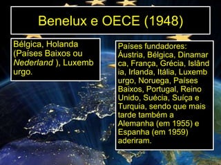 Benelux e OECE (1948)
Bélgica, Holanda
(Países Baixos ou
Nederland ), Luxemb
urgo.

Países fundadores:
Áustria, Bélgica, Dinamar
ca, França, Grécia, Islând
ia, Irlanda, Itália, Luxemb
urgo, Noruega, Países
Baixos, Portugal, Reino
Unido, Suécia, Suíça e
Turquia, sendo que mais
tarde também a
Alemanha (em 1955) e
Espanha (em 1959)
aderiram.

 