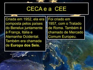 CECA e a CEE
Criada em 1952, ela era
composta pelos países
do Benelux juntamente
à França, Itália e
Alemanha Ocidental.
Também era chamada
de Europa dos Seis.

Foi criado em
1957, com o Tratado
de Roma. Também é
chamado de Mercado
Comum Europeu.

 