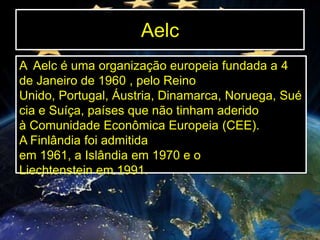 Aelc
A Aelc é uma organização europeia fundada a 4
de Janeiro de 1960 , pelo Reino
Unido, Portugal, Áustria, Dinamarca, Noruega, Sué
cia e Suíça, países que não tinham aderido
à Comunidade Econômica Europeia (CEE).
A Finlândia foi admitida
em 1961, a Islândia em 1970 e o
Liechtenstein em 1991.

 