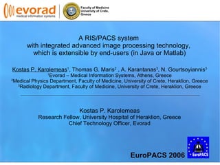 Faculty of Medicine
University of Crete,
Greece
A RIS/PACS system
with integrated advanced image processing technology,
which is extensible by end-users (in Java or Matlab)
Kostas P. Karolemeas1
, Thomas G. Maris2
, A. Karantanas3
, N. Gourtsoyiannis3
1
Evorad – Medical Information Systems, Athens, Greece
2
Medical Physics Department, Faculty of Medicine, University of Crete, Heraklion, Greece
3
Radiology Department, Faculty of Medicine, University of Crete, Heraklion, Greece
Kostas P. Karolemeas
Research Fellow, University Hospital of Heraklion, Greece
Chief Technology Officer, Evorad
EuroPACS 2006
 