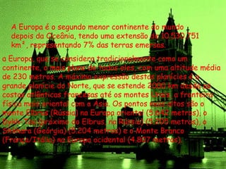A Europa é o segundo menor continente do mundo
depois da Oceânia, tendo uma extensão de 10.530.751
km², representando 7% das terras emersas.
a Europa, que se considera tradicionalmente como um
continente, o mais plano de todos eles, com uma altitude média
de 230 metros. A máxima expressão destas planícies é a
grande planície do Norte, que se estende 2000 km desde as
costas atlânticas francesas até os montes Urais, a fronteira
física mais oriental com a Ásia. Os pontos mais altos são o
monte Elbrus (Rússia) na Europa oriental (5.642 metros), o
Dykh-Tau (próximo do Elbrus, na Rússia) (5.205 metros), o
Shkhara (Geórgia) (5.204 metros) e o Monte Branco
(França/Itália) na Europa ocidental (4.807 metros).
 