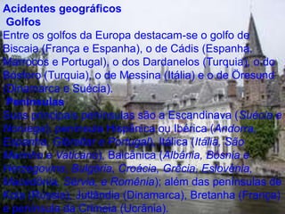 Acidentes geográficos
Golfos
Entre os golfos da Europa destacam-se o golfo de
Biscaia (França e Espanha), o de Cádis (Espanha,
Marrocos e Portugal), o dos Dardanelos (Turquia), o do
Bósforo (Turquia), o de Messina (Itália) e o de Öresund
(Dinamarca e Suécia).
Penínsulas
Suas principais penínsulas são a Escandinava (Suécia e
Noruega), península Hispânica ou Ibérica (Andorra,
Espanha, Gibraltar e Portugal), Itálica (Itália, São
Marinho e Vaticano), Balcânica (Albânia, Bósnia e
Herzegovina, Bulgária, Croácia, Grécia, Eslovénia,
Macedônia, Sérvia, e Romênia); além das penínsulas de
Kola (Rússia), Jutlândia (Dinamarca), Bretanha (França)
e península da Crimeia (Ucrânia).
 