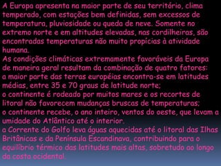 A Europa apresenta na maior parte de seu território, clima
temperado, com estações bem definidas, sem excessos de
temperatura, pluviosidade ou queda de neve. Somente no
extremo norte e em altitudes elevadas, nas cordilheiras, são
encontradas temperaturas não muito propícias à atividade
humana.
As condições climáticas extremamente favoráveis da Europa
de maneira geral resultam da combinação de quatro fatores:
a maior parte das terras européias encontra-se em latitudes
médias, entre 35 e 70 graus de latitude norte;
o continente é rodeado por muitos mares e os recortes de
litoral não favorecem mudanças bruscas de temperaturas;
o continente recebe, o ano inteiro, ventos do oeste, que levam a
umidade do Atlântico até o interior.
a Corrente do Golfo leva águas aquecidas até o litoral das Ilhas
Britânicas e da Península Escandinava, contribuindo para o
equilíbrio térmico das latitudes mais altas, sobretudo ao longo
da costa ocidental.
 