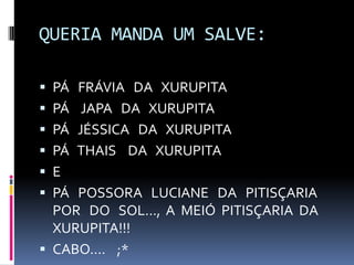 QUERIA MANDA UM SALVE:
 PÁ FRÁVIA DA XURUPITA
 PÁ JAPA DA XURUPITA
 PÁ JÉSSICA DA XURUPITA
 PÁ THAIS DA XURUPITA
 E
 PÁ POSSORA LUCIANE DA PITISÇARIA
POR DO SOL..., A MEIÓ PITISÇARIA DA
XURUPITA!!!
 CABO.... ;*
 