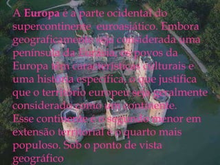 A Europa é a parte ocidental do
supercontinente euroasiático. Embora
geograficamente seja considerada uma
península da Eurásia, os povos da
Europa têm características culturais e
uma história específicas, o que justifica
que o território europeu seja
geralmente considerado como um
continente.
Esse continente é o segundo menor em
extensão territorial e o quarto mais
A Europa é a parte ocidental do
supercontinente euroasiático. Embora
geograficamente seja considerada uma
península da Eurásia, os povos da
Europa têm características culturais e
uma história específica, o que justifica
que o território europeu seja geralmente
considerado como um continente.
Esse continente é o segundo menor em
extensão territorial e o quarto mais
populoso. Sob o ponto de vista
geográfico
 