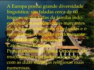 A Europa possui grande diversidade
linguística: são faladas cerca de 60
línguas, quase todas da família indo-
europeia (as exceções mais marcantes
são o basco, o húngaro, o finlandês e o
estoninano). A religião predominante
é o cristianismo, incluindo o
Catolicismo Romano, o
Protestantismo e a Igreja Ortodoxa. Os
muçulmanos e os judeus despontam
com as duas minorias religiosas mais
numerosas.
 