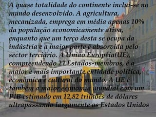 A quase totalidade do continente inclui-se no
mundo desenvolvido. A agricultura,
mecanizada, emprega em média apenas 10%
da população economicamente ativa,
enquanto que um terço desta se ocupa da
indústria e a maior parte é absorvida pelo
sector terciário. A União Européia(UE),
compreendendo 27 Estados-membros, é a
maior e mais importante entidade política,
econômica e cultural do mundo. A UE é
também a maior economia mundial com um
PIB estimado em 12,82 trilhões de dólares
ultrapassando largamente os Estados Unidos
 