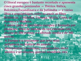 O litoral europeu é bastante recortado e apresenta
cinco grandes penínsulas — Ibérica, Itálica,
Balcânica,Escandinava e da Jutlândia — e várias
ilhas e arquipélagos, entre os quais as Ilhas
Britânicas, a Islândia, Córsega, Sicília, Creta, os
Açores e a Madeira.
A maior parte do território europeu é formada por
planícies. Mais de metade da sua extensão está
abaixo de 200 metros, e a altitude média é de 340
metros.
A Europa é o continente que teve mais
influência na história do mundo
(descobertas, conquistas, colonizações, movi
mentos e revoluções, guerras mundiais, etc).
 