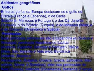 Acidentes geográficos GolfosEntre os golfos da Europa destacam-se o golfo de Biscaia (França e Espanha), o de Cádis (Espanha, Marrocos e Portugal), o dos Dardanelos (Turquia), o do Bósforo (Turquia), o de Messina (Itália) e o de Öresund (Dinamarca e Suécia). PenínsulasSuas principais penínsulas são a Escandinava (Suécia e Noruega), península Hispânica ou Ibérica (Andorra, Espanha, Gibraltar e Portugal), Itálica (Itália, São Marinho e Vaticano), Balcânica (Albânia, Bósnia e Herzegovina, Bulgária, Croácia, Grécia, Eslovénia, Macedônia, Sérvia, e Romênia); além das penínsulas de Kola (Rússia), Jutlândia (Dinamarca), Bretanha (França) e península da Crimeia (Ucrânia).