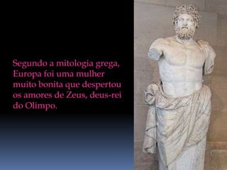 Segundo a mitologia grega, Europa foi uma mulher muito bonita que despertou os amores de Zeus, deus-rei do Olimpo.