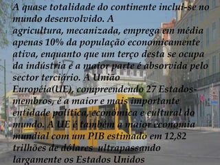A quase totalidade do continente inclui-se no mundo desenvolvido. A agricultura, mecanizada, emprega em média apenas 10% da população economicamente ativa, enquanto que um terço desta se ocupa da indústria e a maior parte é absorvida pelo sector terciário. A União Européia(UE), compreendendo 27 Estados-membros, é a maior e mais importante entidade política, econômica e cultural do mundo. A UE é também a maior economia mundial com um PIB estimado em 12,82 trilhões de dólares  ultrapassando largamente os Estados Unidos