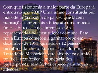 Com que fisionomia a maior parte da Europa já entrou no ano 2000? Uma união constituída por mais de uma dezena de países, que fazem transações comerciais utilizando uma moeda única - Euro - e cujos interesses são representados por instituições comuns. Essa nova Europa começou a ganhar corpo em dezembro de 1991, quando os 12 países-membros da União Europeia concluíram o Tratado de Maastricht, que objetivava a união política, econômica e monetária dos participantes, sem fechar espaço para novas adesões.