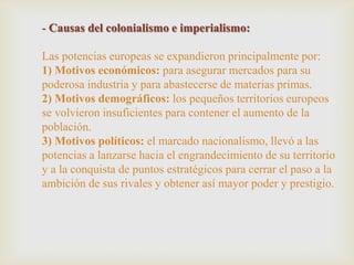 - Causas del colonialismo e imperialismo:
Las potencias europeas se expandieron principalmente por:
1) Motivos económicos: para asegurar mercados para su
poderosa industria y para abastecerse de materias primas.
2) Motivos demográficos: los pequeños territorios europeos
se volvieron insuficientes para contener el aumento de la
población.
3) Motivos políticos: el marcado nacionalismo, llevó a las
potencias a lanzarse hacia el engrandecimiento de su territorio
y a la conquista de puntos estratégicos para cerrar el paso a la
ambición de sus rivales y obtener así mayor poder y prestigio.
 