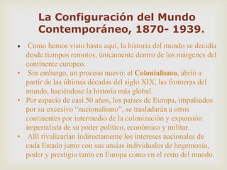 La Configuración del Mundo
Contemporáneo, 1870- 1939.
• Como hemos visto hasta aquí, la historia del mundo se decidía
desde tiempos remotos, únicamente dentro de los márgenes del
continente europeo.
• Sin embargo, un proceso nuevo: el Colonialismo, abrió a
partir de las últimas décadas del siglo XIX, las fronteras del
mundo, haciéndose la historia más global.
• Por espacio de casi 50 años, los países de Europa, impulsados
por su excesivo “nacionalismo”, se trasladarán a otros
continentes por intermedio de la colonización y expansión
imperialista de su poder político, económico y militar.
• Allí rivalizarían indirectamente los intereses nacionales de
cada Estado junto con sus ansias individuales de hegemonía,
poder y prestigio tanto en Europa como en el resto del mundo.
 
