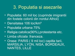 3. Populatia si asezarile
• Populatia: 60 mil loc (cuprinde imigrantii
  din fostele colonii din nordul Africii)
• Densitatea 106 loc/km²
• Populatia urbana 75%
• Religia:catolica(90%),protestanta etc.
• Limba oficiala :franceza.
• Orase: PARIS ( 9 mil loc) capitla tarii,
  MARSILIA, LYON, NISA, BORDEAUX,
  NANTES, LILLE
 