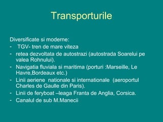 Transporturile

Diversificate si moderne:
- TGV- tren de mare viteza
- retea dezvoltata de autostrazi (autostrada Soarelui pe
  valea Rohnului).
- Navigatia fluviala si maritima (porturi :Marseille, Le
  Havre,Bordeaux etc.)
- Linii aeriene nationale si internationale (aeroportul
  Charles de Gaulle din Paris).
- Linii de feryboat –leaga Franta de Anglia, Corsica.
- Canalul de sub M.Manecii
 