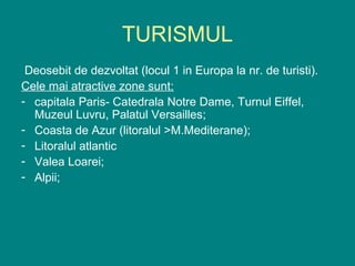 TURISMUL
 Deosebit de dezvoltat (locul 1 in Europa la nr. de turisti).
Cele mai atractive zone sunt:
- capitala Paris- Catedrala Notre Dame, Turnul Eiffel,
  Muzeul Luvru, Palatul Versailles;
- Coasta de Azur (litoralul >M.Mediterane);
- Litoralul atlantic
- Valea Loarei;
- Alpii;
 
