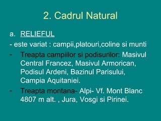 2. Cadrul Natural
a. RELIEFUL
- este variat : campii,platouri,coline si munti
- Treapta campiilor si podisurilor: Masivul
    Central Francez, Masivul Armorican,
    Podisul Ardeni, Bazinul Parisului,
    Campia Aquitaniei.
- Treapta montana- Alpi- Vf. Mont Blanc
    4807 m alt. , Jura, Vosgi si Pirinei.
 