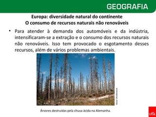 Europa: diversidade natural do continente
       O consumo de recursos naturais não renováveis
• Para atender à demanda dos automóveis e da indústria,
  intensificaram-se a extração e o consumo dos recursos naturais
  não renováveis. Isso tem provocado o esgotamento desses
  recursos, além de vários problemas ambientais.




                                                                 Alicar/ Shutterstock
              Árvores destruídas pela chuva ácida na Alemanha.
 