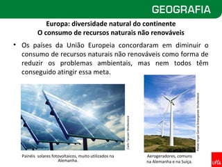 Europa: diversidade natural do continente
          O consumo de recursos naturais não renováveis
• Os países da União Europeia concordaram em diminuir o
  consumo de recursos naturais não renováveis como forma de
  reduzir os problemas ambientais, mas nem todos têm
  conseguido atingir essa meta.




                                                                                                               Rafael Angel Garcia Dobarganes/ Shutterstock
                                                       Carlo Taccari/ Shutterstock




  Painéis solares fotovoltaicos, muito utilizados na                                 Aerogeradores, comuns
                     Alemanha.                                                       na Alemanha e na Suíça.
 