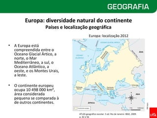 Europa: diversidade natural do continente
                     Países e localização geográfica
                                             Europa: localização 2012

•   A Europa está
    compreendida entre o
    Oceano Glacial Ártico, a
    norte, o Mar
    Mediterrâneo, a sul, o
    Oceano Atlântico, a
    oeste, e os Montes Urais,
    a leste.

•   O continente europeu
    ocupa 10 498 000 km²,
    área considerada
    pequena se comparada à
    de outros continentes.




                                                                                                  Allmaps
                                    ATLAS geográfico escolar. 5 ed. Rio de Janeiro: IBGE, 2009.
                                    p. 42 e 56
 