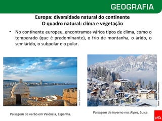 Europa: diversidade natural do continente
                   O quadro natural: clima e vegetação
• No continente europeu, encontramos vários tipos de clima, como o
  temperado (que é predominante), o frio de montanha, o árido, o
  semiárido, o subpolar e o polar.




                                                                                                       Natali Glado/ Shutterstock
                                          nito/ Shutterstock




Paisagem de verão em Valência, Espanha.                        Paisagem de inverno nos Alpes, Suíça.
 