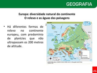 Europa: diversidade natural do continente
              O relevo e as águas das paisagens

• Há diferentes formas de
  relevo    no    continente
  europeu, com predomínio
  de planícies que não
  ultrapassam os 200 metros
  de altitude.
 
