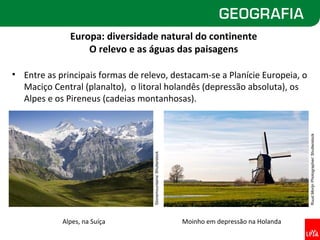 Europa: diversidade natural do continente
                  O relevo e as águas das paisagens

• Entre as principais formas de relevo, destacam-se a Planície Europeia, o
  Maciço Central (planalto), o litoral holandês (depressão absoluta), os
  Alpes e os Pireneus (cadeias montanhosas).




                                                                                                   Ruud Morijn Photographer/ Shutterstock
                                   Stonemountains/ Shutterstock




            Alpes, na Suíça                                       Moinho em depressão na Holanda
 