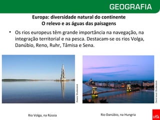 Europa: diversidade natural do continente
              O relevo e as águas das paisagens
• Os rios europeus têm grande importância na navegação, na
  integração territorial e na pesca. Destacam-se os rios Volga,
  Danúbio, Reno, Ruhr, Tâmisa e Sena.




                                                                                David Ionut/ Shutterstock
                               2bears/ Shutterstock




        Rio Volga, na Rússia                          Rio Danúbio, na Hungria
 