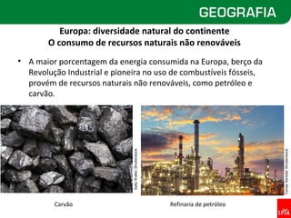 Europa: diversidade natural do continente
        O consumo de recursos naturais não renováveis
• A maior porcentagem da energia consumida na Europa, berço da
  Revolução Industrial e pioneira no uso de combustíveis fósseis,
  provém de recursos naturais não renováveis, como petróleo e
  carvão.



                              Sally Wallis/ Shutterstock




                                                                                   Tomas Sereda/ Shutterstock
         Carvão                                            Refinaria de petróleo
 