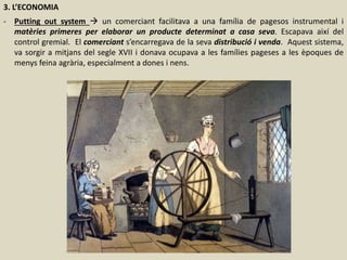 3. L’ECONOMIA
- Putting out system  un comerciant facilitava a una família de pagesos instrumental i
matèries primeres per elaborar un producte determinat a casa seva. Escapava així del
control gremial. El comerciant s’encarregava de la seva distribució i venda. Aquest sistema,
va sorgir a mitjans del segle XVII i donava ocupava a les famílies pageses a les èpoques de
menys feina agrària, especialment a dones i nens.
 