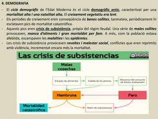 4. DEMOGRAFIA
- El cicle demogràfic de l’Edat Moderna és el cicle demogràfic antic, caracteritzat per una
mortalitat alta i una natalitat alta. El creixement vegetatiu era lent.
- Els períodes de creixement eren conseqüència de bones collites, tanmateix, periòdicament hi
esclataven pics de mortalitat catastròfica.
- Aquests pics eren crisis de subsistència, pròpia del règim feudal. Una sèrie de males collites
provocaven, manca d’aliments i gran mortaldat per fam. A més, com la població estava
afeblida, escampaven les malalties i les epidèmies.
- Les crisis de subsistència provocaven revoltes i malestar social, conflictes que eren reprimits
amb violència, incrementat encara més la mortalitat.
 