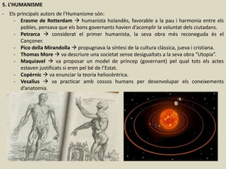 5. L’HUMANISME
- Els principals autors de l’Humanisme són:
- Erasme de Rotterdam  humanista holandès, favorable a la pau i harmonia entre els
pobles, pensava que els bons governants havien d’acomplir la voluntat dels ciutadans.
- Petrarca  considerat el primer humanista, la seva obra més reconeguda és el
Cançoner.
- Pico della Mirandolla  propugnava la síntesi de la cultura clàssica, jueva i cristiana.
- Thomas More  va descriure una societat sense desigualtats a la seva obra “Utopia”.
- Maquiavel  va proposar un model de príncep (governant) pel qual tots els actes
estaven justificats si eren pel bé de l’Estat.
- Copèrnic  va enunciar la teoria heliocèntrica.
- Vesalius  va practicar amb cossos humans per desenvolupar els coneixements
d’anatomia.
 