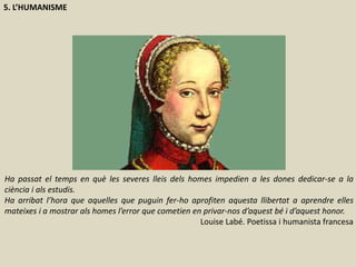 5. L’HUMANISME
Ha passat el temps en què les severes lleis dels homes impedien a les dones dedicar-se a la
ciència i als estudis.
Ha arribat l’hora que aquelles que puguin fer-ho aprofiten aquesta llibertat a aprendre elles
mateixes i a mostrar als homes l’error que cometien en privar-nos d’aquest bé i d’aquest honor.
Louise Labé. Poetissa i humanista francesa
 