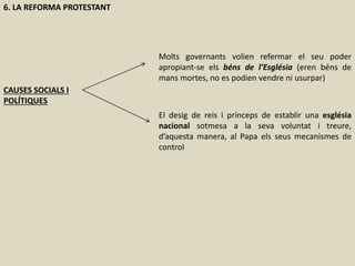 6. LA REFORMA PROTESTANT
CAUSES SOCIALS I
POLÍTIQUES
Molts governants volien refermar el seu poder
apropiant-se els béns de l’Església (eren béns de
mans mortes, no es podien vendre ni usurpar)
El desig de reis i prínceps de establir una església
nacional sotmesa a la seva voluntat i treure,
d’aquesta manera, al Papa els seus mecanismes de
control
 