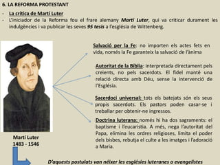 6. LA REFORMA PROTESTANT
- La crítica de Martí Luter
- L’iniciador de la Reforma fou el frare alemany Martí Luter, qui va criticar durament les
indulgències i va publicar les seves 95 tesis a l’església de Wittenberg.
Salvació per la Fe: no importen els actes fets en
vida, només la Fe garanteix la salvació de l’ànima
Autoritat de la Bíblia: interpretada directament pels
creients, no pels sacerdots. El fidel manté una
relació directa amb Déu, sense la intervenció de
l’Església.
Sacerdoci universal: tots els batejats són els seus
propis sacerdots. Els pastors poden casar-se i
treballar per obtenir-ne ingressos.
Doctrina luterana: només hi ha dos sagraments: el
baptisme i l’eucaristia. A més, nega l’autoritat del
Papa, elimina les ordres religioses, limita el poder
dels bisbes, rebutja el culte a les imatges i l’adoració
a Maria.
Martí Luter
1483 - 1546
D’aquests postulats van néixer les esglésies luteranes o evangelistes
 