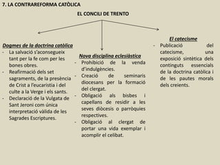 7. LA CONTRAREFORMA CATÒLICA
EL CONCILI DE TRENTO
Dogmes de la doctrina catòlica
- La salvació s’aconsegueix
tant per la fe com per les
bones obres.
- Reafirmació dels set
sagraments, de la presència
de Crist a l’eucaristia i del
culte a la Verge i els sants.
- Declaració de la Vulgata de
Sant Jeroni com única
interpretació vàlida de les
Sagrades Escriptures.
Nova disciplina eclesiàstica
- Prohibició de la venda
d’indulgències.
- Creació de seminaris
diocesans per la formació
del clergat.
- Obligació als bisbes i
capellans de residir a les
seves diòcesis o parròquies
respectives.
- Obligació al clergat de
portar una vida exemplar i
acomplir el celibat.
El catecisme
- Publicació del
catecisme, una
exposició sintètica dels
continguts essencials
de la doctrina catòlica i
de les pautes morals
dels creients.
 