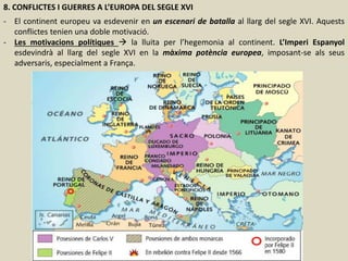 8. CONFLICTES I GUERRES A L’EUROPA DEL SEGLE XVI
- El continent europeu va esdevenir en un escenari de batalla al llarg del segle XVI. Aquests
conflictes tenien una doble motivació.
- Les motivacions polítiques  la lluita per l’hegemonia al continent. L’Imperi Espanyol
esdevindrà al llarg del segle XVI en la màxima potència europea, imposant-se als seus
adversaris, especialment a França.
 