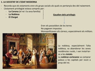 1. LA SOCIETAT DE L’EDAT MODERNA
- Recorda que els estaments eren els grups socials als quals es pertanyia des del naixement.
- L’estament privilegiat estava comprés per:
- La Corona (el rei i la seva família)
- La Noblesa
- El Clergat
Gaudien dels privilegis
Eren els posseïdors de les terres
No pagaven impostos
Monopolitzaven els càrrecs, especialment els militars.
La noblesa, especialment l’alta
noblesa, va abandonar les seves
residències rurals, i van instal·lar-
se a les ciutats.
La noblesa cortesana va comprar
palaus a les capitals per viure a
prop del rei.
 